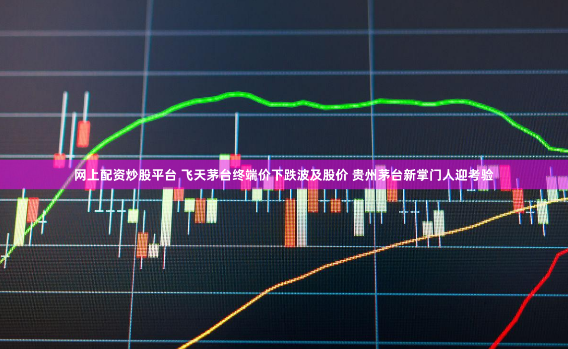 网上配资炒股平台 飞天茅台终端价下跌波及股价 贵州茅台新掌门人迎考验
