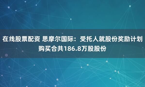 在线股票配资 思摩尔国际：受托人就股份奖励计划购买合共186.8万股股份