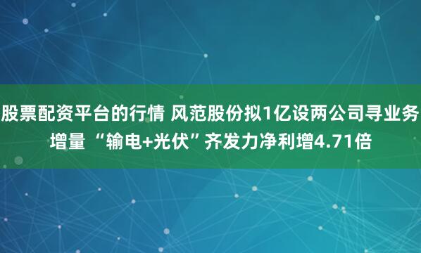 股票配资平台的行情 风范股份拟1亿设两公司寻业务增量 “输电+光伏”齐发力净利增4.71倍