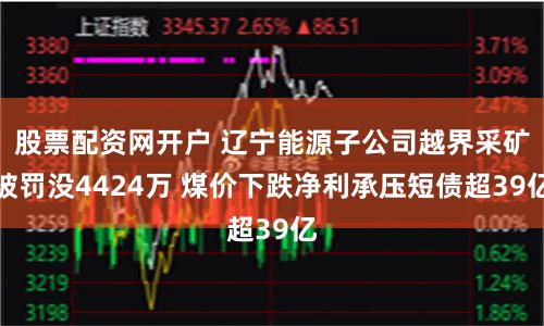 股票配资网开户 辽宁能源子公司越界采矿被罚没4424万 煤价下跌净利承压短债超39亿