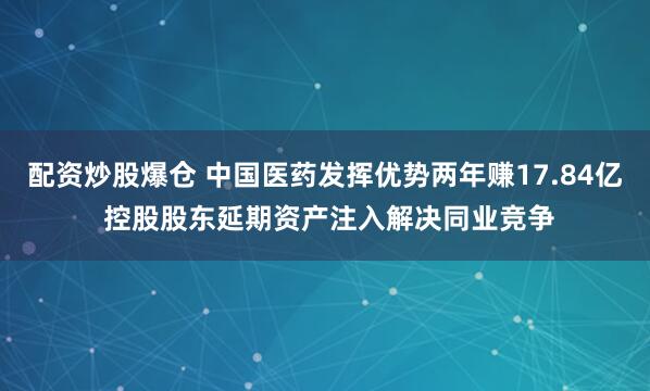 配资炒股爆仓 中国医药发挥优势两年赚17.84亿 控股股东延期资产注入解决同业竞争