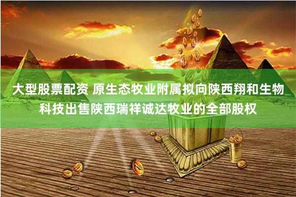 大型股票配资 原生态牧业附属拟向陕西翔和生物科技出售陕西瑞祥诚达牧业的全部股权