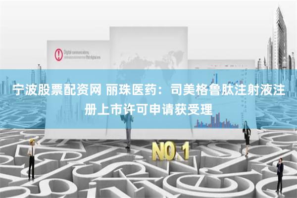 宁波股票配资网 丽珠医药：司美格鲁肽注射液注册上市许可申请获受理