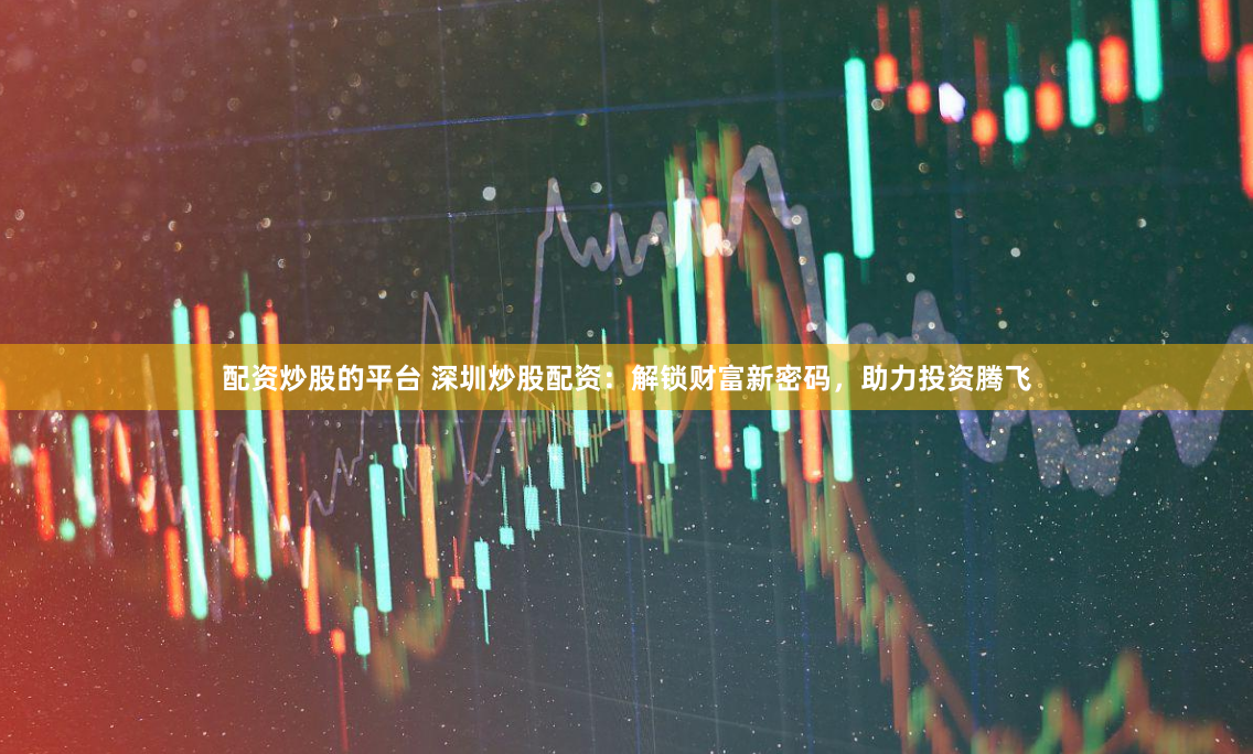 配资炒股的平台 深圳炒股配资：解锁财富新密码，助力投资腾飞