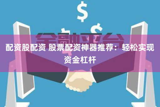 配资股配资 股票配资神器推荐：轻松实现资金杠杆