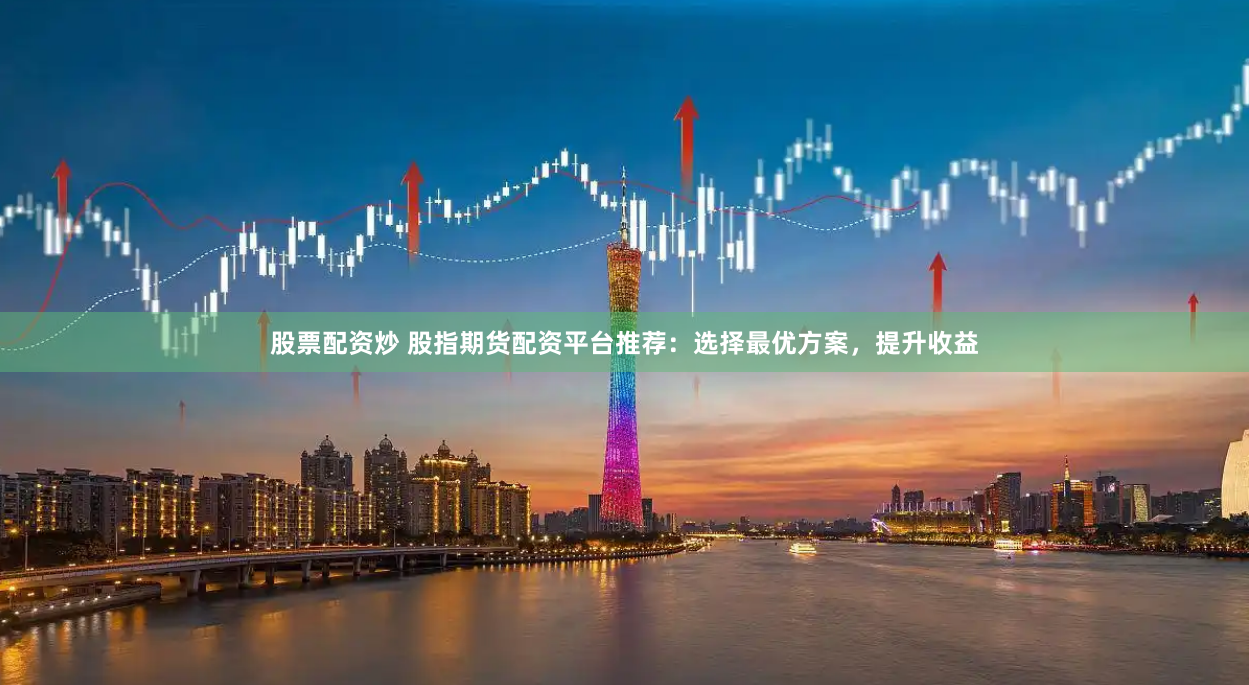 股票配资炒 股指期货配资平台推荐：选择最优方案，提升收益