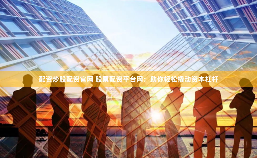 配资炒股配资官网 股票配资平台网：助你轻松撬动资本杠杆