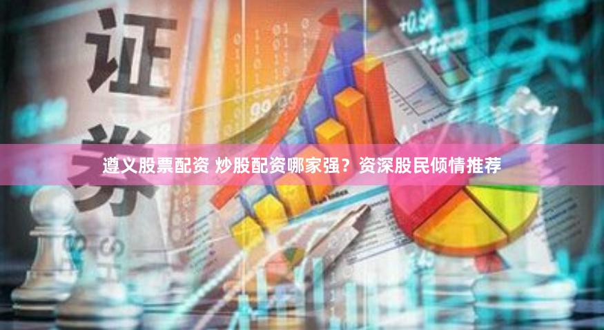 遵义股票配资 炒股配资哪家强？资深股民倾情推荐
