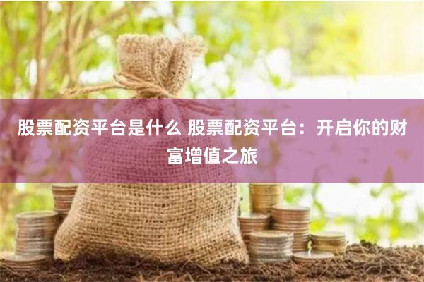 股票配资平台是什么 股票配资平台：开启你的财富增值之旅