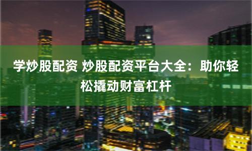 学炒股配资 炒股配资平台大全：助你轻松撬动财富杠杆
