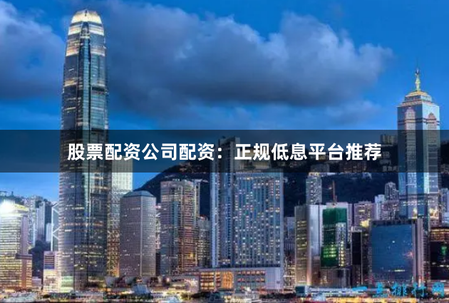 股票配资公司配资：正规低息平台推荐